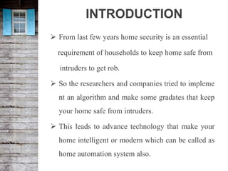 INTRODUCTION
 From last few years home security is an essential
requirement of households to keep home safe from
intruders to get rob.
 So the researchers and companies tried to impleme
nt an algorithm and make some gradates that keep
your home safe from intruders.
 This leads to advance technology that make your
home intelligent or modern which can be called as
home automation system also.
 