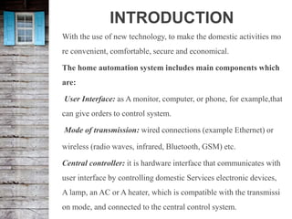 INTRODUCTION
With the use of new technology, to make the domestic activities mo
re convenient, comfortable, secure and economical.
The home automation system includes main components which
are:
User Interface: as A monitor, computer, or phone, for example,that
can give orders to control system.
Mode of transmission: wired connections (example Ethernet) or
wireless (radio waves, infrared, Bluetooth, GSM) etc.
Central controller: it is hardware interface that communicates with
user interface by controlling domestic Services electronic devices,
A lamp, an AC or A heater, which is compatible with the transmissi
on mode, and connected to the central control system.
 