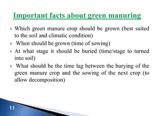  Which green manure crop should be grown (best suited
to the soil and climatic condition)
 When should be grown (time of sowing)
 At what stage it should be buried (time/stage to turned
into soil)
 What should be the time lag between the burying of the
green manure crop and the sowing of the next crop (to
allow decomposition)
 
