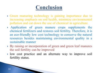  Green manuring technology is gaining importance due to
increasing emphasis on soil health, minimize environmental
pollution and cut down the use of chemical in agriculture.
 Application of green manure crops supplements the
chemical fertilizers and restores soil fertility. Therefore, it is
an eco-friendly low cost technology to conserve the natural
resources besides maintaining environmental quality in a
sustainable manner
 By raising or incorporation of green and green leaf manures
the soil fertility can be improved
 low cost practice and an alternate way to improve soil
fertility status.
31
 