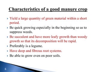  Yield a large quantity of green material within a short
period.
 Be quick growing especially in the beginning so as to
suppress weeds.
 Be succulent and have more leafy growth than woody
growth so that its decomposition will be rapid.
 Preferably is a legume.
 Have deep and fibrous root systems.
 Be able to grow even on poor soils.
6
 