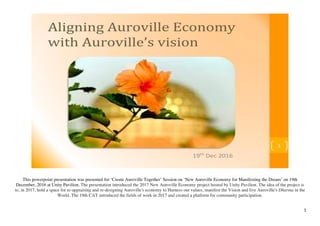   1	
  
This powerpoint presentation was presented for ‘Create Auroville Together’ Session on ‘New Auroville Economy for Manifesting the Dream’ on 19th
December, 2016 at Unity Pavilion. The presentation introduced the 2017 New Auroville Economy project hosted by Unity Pavilion. The idea of the project is
to, in 2017, hold a space for re-appraising and re-designing Auroville's economy to Harness our values, manifest the Vision and live Auroville's Dharma in the
World. The 19th CAT introduced the fields of work in 2017 and created a platform for community participation.
 