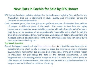 New Flats in Cochin for Sale by SFS Homes
SFS Homes, has been defining skylines for three decades, building Flats at Cochin and
Trivandrum that are a statement in style, quality and innovation across the
spectrum of residential sectors.
Over the recent years, flats have gained a significant amount of attention from millions
of people in different parts of the world. The reason is that flats are highly
convenient and make for a comfortable home for all kinds of people. What’s more is
that they can be acquired at an exceptionally reasonable price which is half the
price of many homes at times. Cochin has a wide range of flats to choose from and
if people spend a good amount of time in the entire process, they can surely buy a
marvelous one in the long run.
Top Notch Location
One of the biggest benefits of new flats in Cochin for sale is that they are located in an
exceptional area which surely is going to pique the interest of many interested
buyers. Whats more is that the area is a tremendous one, giving all the more reason
to individuals for purchasing the flats at the earliest convenience. A safe
neighborhood is something which everyone wants to have and Cochin tends to
offer that to all the home buyers. The area is also located at a place from where it is
easy to travel to the famous locations of the city.
 