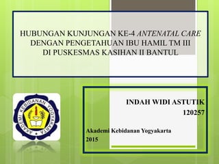 HUBUNGAN KUNJUNGAN KE-4 ANTENATAL CARE
DENGAN PENGETAHUAN IBU HAMIL TM III
DI PUSKESMAS KASIHAN II BANTUL
INDAH WIDI ASTUTIK
120257
Akademi Kebidanan Yogyakarta
2015
 