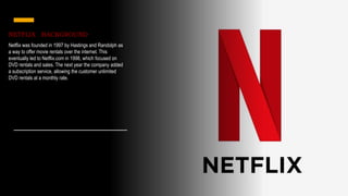 NETFLIX BACKGROUND
Netflix was founded in 1997 by Hastings and Randolph as
a way to offer movie rentals over the internet. This
eventually led to Netflix.com in 1998, which focused on
DVD rentals and sales. The next year the company added
a subscription service, allowing the customer unlimited
DVD rentals at a monthly rate.
 