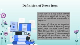Definition of News Item
News item is a text which informs
readers about events of the day. The
events are considered newsworthy or
important.
It means if there is an important
event that should be known by many
people, then this event deserves news.
Well, the news text is called the news
item text. However, if there are events
that people do not deserve, then they
are not definitely worth to be news.
 