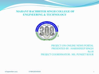 MAHANT BACHHITER SINGH COLLEGE OF
ENGINEERING & TECHNOLOGY
6 September 2022 E-MALKHANAS 1
PROJECT ON ONLINE NEWS PORTAL
PRESENTED BY : HARSHDEEP SINGH
82/18
PROJECT COORDINATOR : MS. PUNEET KOUR
 