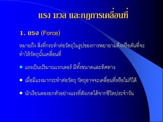 แรง มวล และกฎการเคลือนที่
                             ่
1. แรง (Force)
หมายถึง สิงที่กระทาต่อวัตถุในรูปของการพยายามดึงหรื อดันที่จะ
           ่
ทาให้ วตถุนนเคลื่อนที่
       ั ั้
 แรงเป็ นปริมาณเวกเตอร์ มีทงขนาดและทิศทาง
                            ั้
 เมื่อมีแรงมากระทาต่อวัตถุ วัตถุอาจจะเคลื่อนที่หรื อไม่ก็ได้
 นักเรี ยนลองยกตัวอย่างแรงที่สงเกตได้ จากชีวิตประจาวัน
                               ั
 
