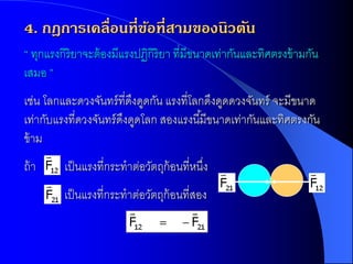 4. กฎการเคลื่อนที่ขอที่สามของนิวตัน
                   ้
“ ทุกแรงกิริยาจะต้ องมีแรงปฏิกิริยา ที่มีขนาดเท่ากันและทิศตรงข้ ามกัน
เสมอ ”
เช่น โลกและดวงจันทร์ ที่ดงดูดกัน แรงที่โลกดึงดูดดวงจันทร์ จะมีขนาด
                          ึ
เท่ากับแรงที่ดวงจันทร์ ดงดูดโลก สองแรงนี ้มีขนาดเท่ากันและทิศตรงกัน
                        ึ
ข้ าม
ถ้ า     เป็ นแรงที่กระทาต่อวัตถุก้อนที่หนึง
                                           ่
         เป็ นแรงที่กระทาต่อวัตถุก้อนที่สอง
 