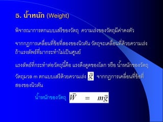 5. น้าหนัก (Weight)
พิจารณาการตกแบบเสรี ของวัตถุ ความเร่งของวัตถุมีคาคงตัว
                                                ่
จากกฎการเคลื่อนที่ข้อที่สองของนิวตัน วัตถุจะเคลื่อนที่ด้วยความเร่ง
ถ้ าแรงลัพธ์ที่มากระทาไม่เป็ นศูนย์
แรงลัพธ์ที่กระทาต่อวัตถุนี ้คือ แรงดึงดูดของโลก หรื อ น ้าหนักของวัตถุ
วัตถุมวล m ตกแบบเสรี ด้วยความเร่ง         จากกฎการเคลื่อนที่ข้อที่
สองของนิวตัน
          น ้าหนักของวัตถุ
 