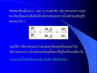 วัตถุสองก้ อนมีมวล m1 และ m2 ตามลาดับ อัตราส่วนระหว่างมวล
ของวัตถุทงสองจะสัมพันธ์กบอัตราส่วนระหว่างน ้าหนักของวัตถุทง้ั
           ั้            ั
สองอย่างไร ?




สรุปได้ วา อัตราส่วนระหว่างมวลของวัตถุสองก้ อนจะเท่ากับ
         ่
อัตราส่วนระหว่างน ้าหนักของวัตถุทงสอง ที่อยูในบริเวณเดียวกัน
                                 ั้        ่
หน่วยของน ้าหนักมีหน่วยเป็ น นิวตัน หรื อกิโลกรัม ?
 