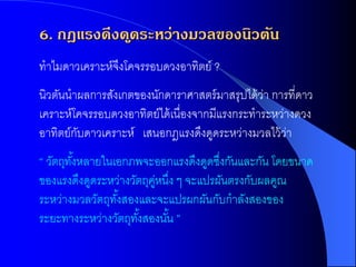 6. กฎแรงดึงด ูดระหว่างมวลของนิวตัน
ทาไมดาวเคราะห์จงโคจรรอบดวงอาทิตย์ ?
               ึ
นิวตันนาผลการสังเกตของนักดาราศาสตร์ มาสรุปได้ วา การที่ดาว
                                                ่
เคราะห์โคจรรอบดวงอาทิตย์ได้ เนื่องจากมีแรงกระทาระหว่างดวง
อาทิตย์กบดาวเคราะห์ เสนอกฎแรงดึงดูดระหว่างมวลไว้ วา
        ั                                           ่
“ วัตถุทงหลายในเอกภพจะออกแรงดึงดูดซึงกันและกัน โดยขนาด
        ั้                            ่
ของแรงดึงดูดระหว่างวัตถุคหนึง ๆ จะแปรผันตรงกับผลคูณ
                         ู่ ่
ระหว่างมวลวัตถุทงสองและจะแปรผกผันกับกาลังสองของ
                ั้
ระยะทางระหว่างวัตถุทงสองนัน ”
                     ั้     ้
 