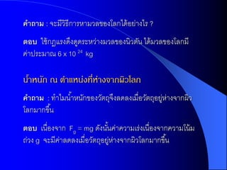 คำถำม : จะมีวิธีการหามวลของโลกได้ อย่างไร ?
ตอบ ใช้ กฎแรงดึงดูดระหว่างมวลของนิวตัน ได้ มวลของโลกมี
ค่าประมาณ 6 x 10 24 kg

นำหนัก ณ ตำแหน่งที่ห่ำงจำกผิวโลก
 ้
คำถำม : ทาไมน ้าหนักของวัตถุจงลดลงเมื่อวัตถุอยูห่างจากผิว
                             ึ                ่
โลกมากขึ ้น
ตอบ เนื่องจาก Fg = mg ดังนันค่าความเร่งเนื่องจากความโน้ ม
                             ้
ถ่วง g จะมีคาลดลงเมื่อวัตถุอยูห่างจากผิวโลกมากขึ ้น
            ่                  ่
 