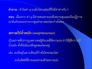 คำถำม : ทาไมค่า g บนผิวโลกแต่ละที่จงมีคาต่างกัน ?
                                   ึ ่
ตอบ เนื่องจาก ค่า g มีคาลดลงตามระดับความสูงและเป็ นปฏิภาค
                       ่
ผกผันกับระยะห่างจากศูนย์กลางของโลกกาลังสอง

สภาพไร้น้าหนัก (weightlessness)
เป็ นสภาพที่ปรากฏเฉพาะต่อผู้สงเกตที่มีความเร่ง ทาให้ ร้ ูสกว่าไม่มี
                                ั                         ึ
น ้าหนัก ทังที่ยงมีแรงดึงดูดของโลกอยู่
           ้ ั
เช่น คนที่อยูในดาวเทียมที่กาลังโคจรรอบโลก
            ่
     คนในลิฟต์ที่ขาดและตกลงด้ วยความเร่ง
 