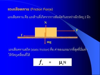 แรงเสียดทาน (Friction Force)
แรงเสียดทาน คือ แรงต้ านที่เกิดจากการสัมผัสกันระหว่างผิววัตถุ 2 ผิว
                              N

                                                       F
          f

                                  mg

แรงเสียดทานสถิต (static friction) คือ ค่าของแรงมากที่สดที่เริ่มทา
                                                      ุ
ให้ วตถุเคลื่อนที่ได้
     ั
                         s       =       sN
 