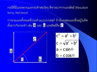 กรณีที่มีแรงหลายแรงกระทาต่อวัตถุ พิจารณาจากแรงลัพธ์ (Resultant
force, Net force)
การรวมแรงทังหมดที่กระทาแบบเวกเตอร์ ถ้ ามีแรงสองแรงซึงอยูในทิศ
            ้                                       ่ ่
ตังฉากกันกระทา เช่น และ แรงลัพธ์คือ
  ้
 