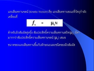 แรงเสียดทานจลน์ (kinetic friction) คือ แรงเสียดทานขณะที่วตถุกาลัง
                                                         ั
เคลื่อนที่
                   k      =        kN
สาหรับผิวสัมผัสคูหนึง สัมประสิทธิ์ความเสียดทานสถิต(s) มีคา
                ่ ่                                       ่
มากกว่าสัมประสิทธิ์ความเสียดทานจลน์ (k) เสมอ
ขนาดของแรงเสียดทานขึ ้นกับลักษณะและชนิดของผิวสัมผัส
 