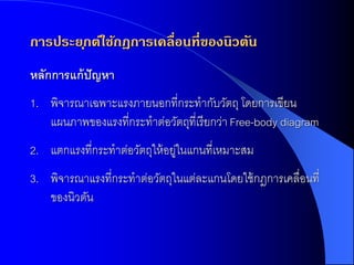 การประย ุกต์ใช้กฎการเคลื่อนที่ของนิวตัน
หลักกำรแก้ ปัญหำ
1. พิจารณาเฉพาะแรงภายนอกที่กระทากับวัตถุ โดยการเขียน
   แผนภาพของแรงที่กระทาต่อวัตถุที่เรี ยกว่า Free-body diagram
2. แตกแรงที่กระทาต่อวัตถุให้ อยูในแกนที่เหมาะสม
                               ่
3. พิจารณาแรงที่กระทาต่อวัตถุในแต่ละแกนโดยใช้ กฎการเคลื่อนที่
   ของนิวตัน
 