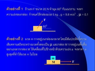 ตัวอย่ ำงที่ 1 ถ้ าแรง F ขนาด 20 N ทามุม 600 กับแนวราบ จงหา
ความเร่งของกล่อง กาหนดให้ กล่องมวล 5 kg , g = 9.8 m/s2 ,  = 0.1
                               F

                              600


ตัวอย่ ำงที่ 2 มวล m วางอยูบนกล่องมวล M โดยมีสมประสิทธิ์ความ
                          ่                   ั
เสียดทานสถิตระหว่างมวลทังสองเป็ น  และกล่อง M วางอยูบนพื ้นลื่น
                            ้                               ่
ออกแรงลากกล่อง M ให้ เคลื่อนที่ไปข้ างหน้ าด้ วยความเร่ง a จงหาค่า a
สูงสุดที่ทาให้ มวล m ไม่ไถล
                                      m
                                      M                F
 