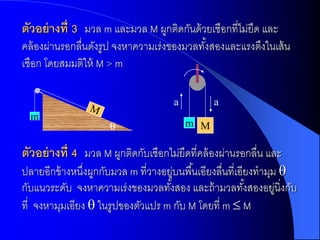 ตัวอย่ ำงที่ 3 มวล m และมวล M ผูกติดกันด้ วยเชือกที่ไม่ยืด และ
คล้ องผ่านรอกลื่นดังรูป จงหาความเร่งของมวลทังสองและแรงตึงในเส้ น
                                            ้
เชือก โดยสมมติให้ M > m

                                      a         a
  m
                                         m M

ตัวอย่ ำงที่ 4 มวล M ผูกติดกับเชือกไม่ยืดที่คล้ องผ่านรอกลื่น และ
ปลายอีกข้ างหนึงผูกกับมวล m ที่วางอยูบนพื ้นเอียงลื่นที่เอียงทามุม 
                ่                     ่
กับแนวระดับ จงหาความเร่งของมวลทังสอง และถ้ ามวลทังสองอยูนิ่งกับ
                                    ้                      ้      ่
ที่ จงหามุมเอียง  ในรูปของตัวแปร m กับ M โดยที่ m  M
 