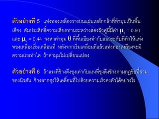 ตัวอย่ ำงที่ 5 แท่งทองเหลืองวางบนแผ่นเหล็กกล้ าที่ทามุมเป็ นพื ้น
เอียง สัมประสิทธิ์ความเสียดทานระหว่างสองผิวคูนี ้มีคา s = 0.50
                                                     ่ ่
และ k = 0.44 จงหาค่ามุม  ที่พื ้นเอียงทากับแนวระดับที่ทาให้ แท่ง
ทองเหลืองเริ่มเคลื่อนที่ หลังจากเริ่มเคลื่อนที่แล้ วแท่งทองเหลืองจะมี
ความเร่งเท่าใด ถ้ าค่ามุมไม่เปลี่ยนแปลง

ตัวอย่ ำงที่ 6 ถ้ าแรงที่ช้างดึงซุงเท่ากับแรงที่ซงดึงช้ างตามกฎข้ อที่สาม
                                                 ุ
ของนิวตัน ช้ างลากซุงให้ เคลื่อนที่ไปด้ วยความเร็วคงตัวได้ อย่างไร
 