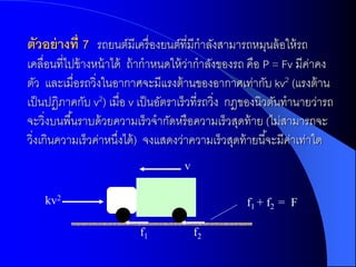 ตัวอย่ ำงที่ 7 รถยนต์มีเครื่องยนต์ที่มีกาลังสามารถหมุนล้ อให้ รถ
เคลื่อนที่ไปข้ างหน้ าได้ ถ้ ากาหนดให้ วากาลังของรถ คือ P = Fv มีคาคง
                                        ่                           ่
ตัว และเมื่อรถวิ่งในอากาศจะมีแรงต้ านของอากาศเท่ากับ kv2 (แรงต้ าน
เป็ นปฏิภาคกับ v2) เมื่อ v เป็ นอัตราเร็วที่รถวิ่ง กฎของนิวตันทานายว่ารถ
จะวิ่งบนพื ้นราบด้ วยความเร็วจากัดหรื อความเร็วสุดท้ าย (ไม่สามารถจะ
วิ่งเกินความเร็วค่าหนึงได้ ) จงแสดงว่าความเร็วสุดท้ ายนี ้จะมีคาเท่าใด
                        ่                                       ่
                                    v

    kv2                                            f1 + f2 = F

                          f1            f2
 