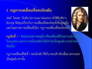2. กฎการเคลื่อนที่ของนิวตัน
เซอร์ ไอแซก นิวตัน (Sir Issac Newton) นักฟิ สิกส์ชาว
อังกฤษ ได้ สรุปเกี่ยวกับการเคลื่อนที่ྺองวัตถุทงที่อยูอยูนิ่ง
                                              ั้ ่ ่
และในสภาพการเคลื่อนที่เป็ น “กฎการเคลื่อนที่ของนิวตัน”

กฎข้ อที่ 1 “ วัตถุจะคงสภาพอยูนิ่ง หรื อเคลื่อนที่ด้วยความเร็วคงตัว
                             ่
ในแนวตรง นอกจากจะมีแรงลัพธ์ ซึงมีคาไม่เป็ นศูนย์มากระทาต่อ
                                  ่ ่
วัตถุนน ”
      ั้
กฎการเคลื่อนที่ข้อที่ 1 ของนิวตัน ใช้ กบกรอบอ้ างอิงเฉื่อย (ความเร่ง
                                       ั
เป็ นศูนย์) เท่านัน
                  ้
 