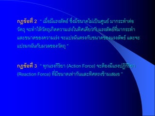 กฎข้ อที่ 2 “ เมื่อมีแรงลัพธ์ ซึงมีขนาดไม่เป็ นศูนย์ มากระทาต่อ
                                ่
วัตถุ จะทาให้ วตถุเกิดความเร่งในทิศเดียวกับแรงลัพธ์ที่มากระทา
               ั
และขนาดของความเร่ง จะแปรผันตรงกับขนาดของแรงลัพธ์ และจะ
แปรผกผันกับมวลของวัตถุ ”

กฎข้ อที่ 3 “ ทุกแรงกิริยา (Action Force) จะต้ องมีแรงปฏิกิริยา
(Reaction Force) ที่มีขนาดเท่ากันและทิศตรงข้ ามเสมอ ”
 