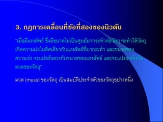 3. กฎการเคลื่อนที่ขอที่สองของนิวตัน
                   ้
“เมื่อมีแรงลัพธ์ ซึงมีขนาดไม่เป็ นศูนย์มากระทาต่อวัตถุ จะทาให้ วตถุ
                   ่                                            ั
เกิดความเร่งในทิศเดียวกับแรงลัพธ์ที่มากระทา และขนาดของ
ความเร่ง จะแปรผันตรงกับขนาดของแรงลัพธ์ และจะแปรผกผันกับ
มวลของวัตถุ”
มวล (mass) ของวัตถุ เป็ นสมบัตประจาตัวของวัตถุอย่างหนึง
                              ิ                       ่
 