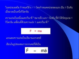 ในหน่วยเอสไอ กาหนดให้ k = 1 โดยกาหนดหน่วยของแรง เป็ น 1 นิวตัน
เมื่อมวลเป็ นหนึงกิโลกรัม
                ่
ความเร่งเป็ นหนึงเมตร/วินาที 2 หมายถึง แรง 1 นิวตัน ที่ทาให้ วตถุมวล 1
                ่                                             ั
กิโลกรัม เคลื่อนที่ด้วยความเร่ง 1 เมตร/วินาที 2

                         F = ma
แรงและความเร่งเป็ นปริมาณเวกเตอร์
เขียนในรูปของสมการเวกเตอร์ ได้ เป็ น
 