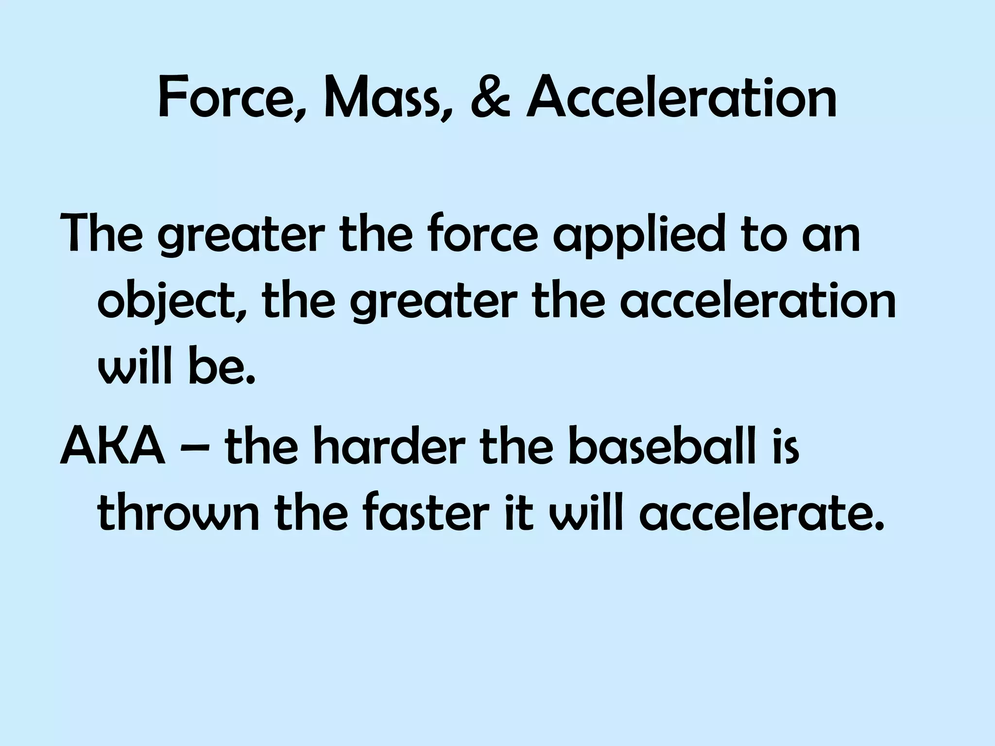 Force, Mass, & Acceleration The greater the force applied to an object, the greater the acceleration will be.  AKA – the harder the baseball is thrown the faster it will accelerate. 