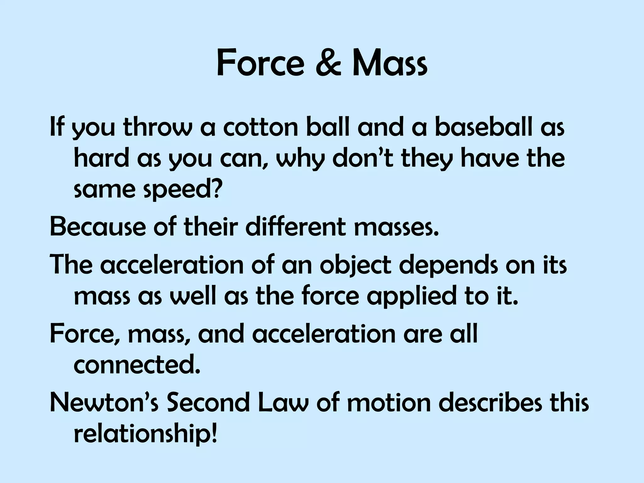 Force & Mass If you throw a cotton ball and a baseball as hard as you can, why don’t they have the same speed?  Because of their different masses. The acceleration of an object depends on its mass as well as the force applied to it. Force, mass, and acceleration are all connected.  Newton’s Second Law of motion describes this relationship! 