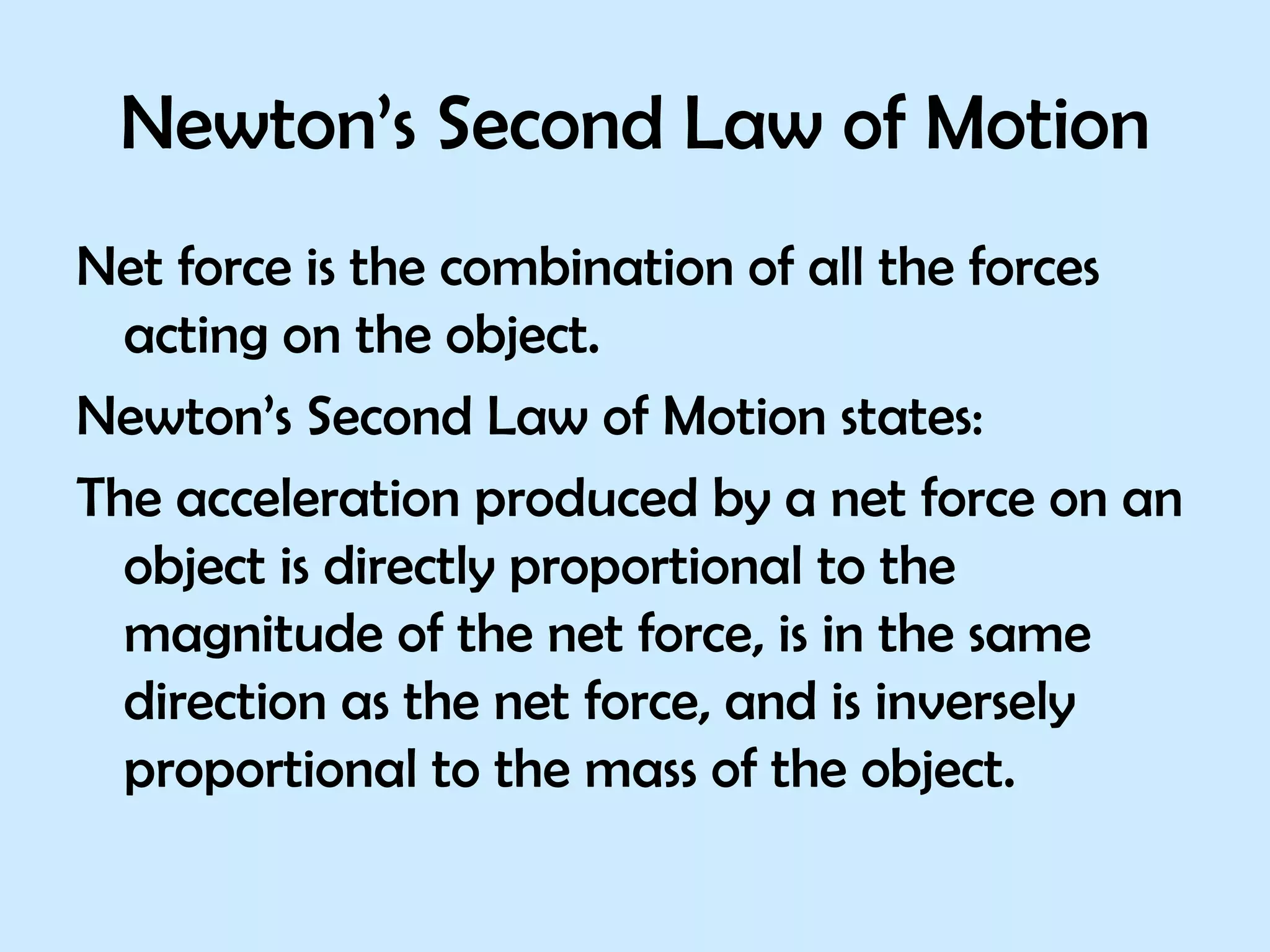 Newton’s Second Law of Motion Net force is the combination of all the forces acting on the object. Newton’s Second Law of Motion states: The acceleration produced by a net force on an object is directly proportional to the magnitude of the net force, is in the same direction as the net force, and is inversely proportional to the mass of the object. 