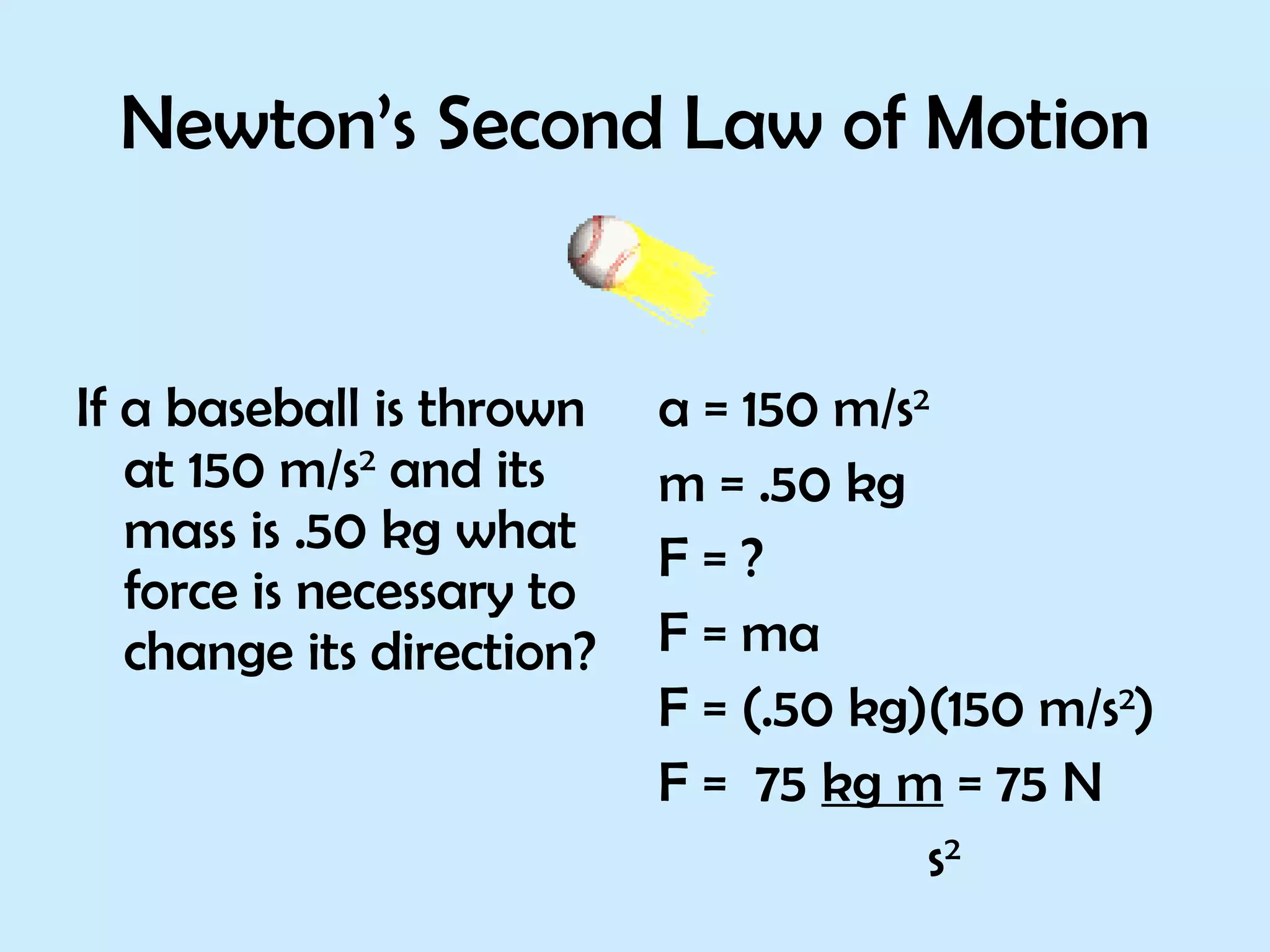 Newton’s Second Law of Motion If a baseball is thrown at 150 m/s 2  and its mass is .50 kg what force is necessary to change its direction? a = 150 m/s 2 m = .50 kg F = ? F = ma F = (.50 kg)(150 m/s 2 ) F =  75  kg m  = 75 N s 2 