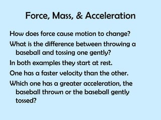 Force, Mass, & Acceleration How does force cause motion to change?  What is the difference between throwing a baseball and tossing one gently? In both examples they start at rest.  One has a faster velocity than the other.  Which one has a greater acceleration, the baseball thrown or the baseball gently tossed?  