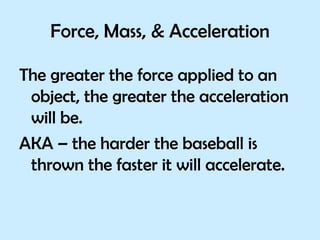 Force, Mass, & Acceleration The greater the force applied to an object, the greater the acceleration will be.  AKA – the harder the baseball is thrown the faster it will accelerate. 