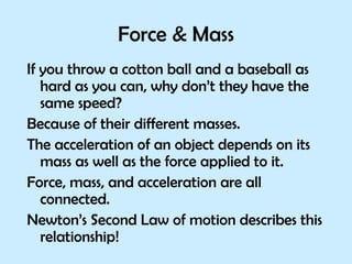 Force & Mass If you throw a cotton ball and a baseball as hard as you can, why don’t they have the same speed?  Because of their different masses. The acceleration of an object depends on its mass as well as the force applied to it. Force, mass, and acceleration are all connected.  Newton’s Second Law of motion describes this relationship! 
