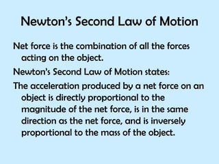 Newton’s Second Law of Motion Net force is the combination of all the forces acting on the object. Newton’s Second Law of Motion states: The acceleration produced by a net force on an object is directly proportional to the magnitude of the net force, is in the same direction as the net force, and is inversely proportional to the mass of the object. 