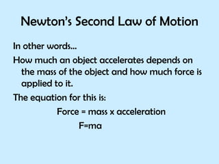 Newton’s Second Law of Motion In other words… How much an object accelerates depends on the mass of the object and how much force is applied to it. The equation for this is: Force = mass x acceleration F=ma 