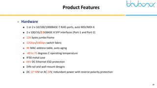 25
Product Features
 Hardware
 1 or 2 x 10/100/1000BASE-T RJ45 ports, auto MDI/MDI-X
 2 x 100/1G/2.5GBASE-X SFP interfaces (Port-1 and Port-2)
 12K bytes jumbo frame
 12Gbps/14Gbps switch fabric
 4K MAC address table, auto-aging
 -40 to 75 degrees C operating temperature
 IP30 metal case
 6KV DC Ethernet ESD protection
 DIN-rail and wall-mount designs
 DC 12~48V or AC 24V, redundant power with reverse polarity protection
 
