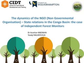 1
The dynamics of the NGO (Non Governmental
Organisation) – State relations in the Congo Basin: the case
of Independent Forest Monitors
Respectful
Dr Aurelian MBZIBAIN
Teodyl NKUINTCHUA
 