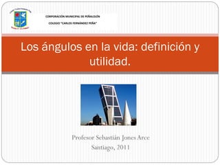 CORPORACIÓN MUNICIPAL DE PEÑALOLÉN

      COLEGIO “CARLOS FERNÁNDEZ PEÑA”




Los ángulos en la vida: definición y
             utilidad.




                     Profesor Sebastián Jones Arce
                            Santiago, 2011
 