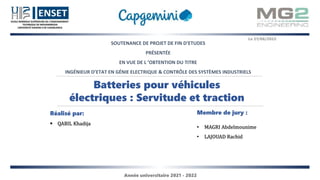 SOUTENANCE DE PROJET DE FIN D’ETUDES
PRÉSENTÉE
EN VUE DE L ’OBTENTION DU TITRE
INGÉNIEUR D’ETAT EN GÉNIE ELECTRIQUE & CONTRÔLE DES SYSTÈMES INDUSTRIELS
Batteries pour véhicules
électriques : Servitude et traction
Réalisé par:
 QABIL Khadija
Membre de jury :
• MAGRI Abdelmounime
• LAJOUAD Rachid
Le 21/06/2022
Année universitaire 2021 - 2022
 