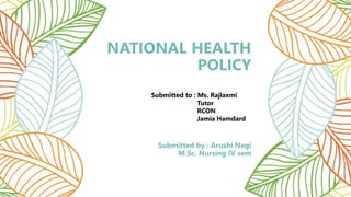 NATIONAL HEALTH
POLICY
Submitted by : Arushi Negi
M.Sc. Nursing IV sem
Submitted to : Ms. Rajlaxmi
Tutor
RCON
Jamia Hamdard
 