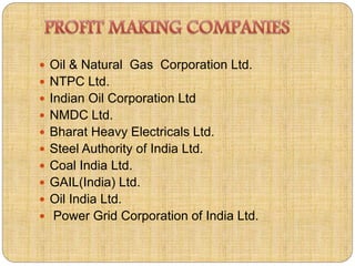  Oil & Natural Gas Corporation Ltd. 
 NTPC Ltd. 
 Indian Oil Corporation Ltd 
 NMDC Ltd. 
 Bharat Heavy Electricals Ltd. 
 Steel Authority of India Ltd. 
 Coal India Ltd. 
 GAIL(India) Ltd. 
 Oil India Ltd. 
 Power Grid Corporation of India Ltd. 
 