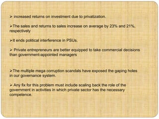  increased returns on investment due to privatization. 
The sales and returns to sales increase on average by 23% and 21%, 
respectively 
It ends political interference in PSUs. 
 Private entrepreneurs are better equipped to take commercial decisions 
than government-appointed managers 
The multiple mega corruption scandals have exposed the gaping holes 
in our governance system. 
 Any fix for this problem must include scaling back the role of the 
government in activities in which private sector has the necessary 
competence. 
 