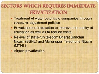  Treatment of water by private companies through 
structural adjustment policies 
 Privatization of education to improve the quality of 
education as well as to reduce costs. 
 Revival of state-run telecom Bharat Sanchar 
Nigam (BSNL) and Mahanagar Telephone Nigam 
(MTNL) 
 Airport privatization 
 