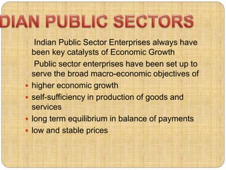 Indian Public Sector Enterprises always have 
been key catalysts of Economic Growth 
Public sector enterprises have been set up to 
serve the broad macro-economic objectives of 
 higher economic growth 
 self-sufficiency in production of goods and 
services 
 long term equilibrium in balance of payments 
 low and stable prices 
 