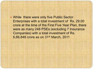  While there were only five Public Sector 
Enterprises with a total investment of Rs. 29.00 
crore at the time of the First Five Year Plan, there 
were as many 248 PSEs (excluding 7 Insurance 
Companies) with a total investment of Rs. 
6,66,848 crore as on 31st March, 2011 
 