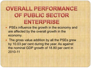  PSEs influence the growth in the economy and 
are affected by the overall growth in the 
economy. 
 The gross value addition by all the PSEs grew 
by 10.03 per cent during the year. As against 
the nominal GDP growth of 18.80 per cent in 
2010-11 
 